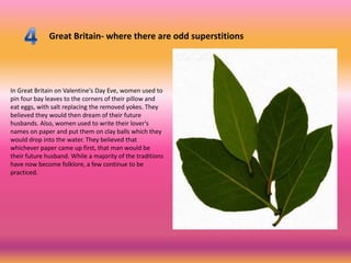 Great Britain- where there are odd superstitions




In Great Britain on Valentine's Day Eve, women used to
pin four bay leaves to the corners of their pillow and
eat eggs, with salt replacing the removed yokes. They
believed they would then dream of their future
husbands. Also, women used to write their lover's
names on paper and put them on clay balls which they
would drop into the water. They believed that
whichever paper came up first, that man would be
their future husband. While a majority of the traditions
have now become folklore, a few continue to be
practiced.
 