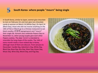 South Korea- where people "mourn" being single


In South Korea, similar to Japan, women give chocolate
to men on February 14, and men give non-chocolate
candy to women on March 14 (White Day). On April 14
(Black Day), those who did not receive anything on the
14th of Feb or March go to a Chinese restaurant to eat
black noodles (자장면 jajangmyeon) and “mourn”
their single life. Koreans also celebrate Pepero Day on
November 11, when young couples give each other
Pepero cookies. The date '11/11′ is intended to
resemble the long shape of the cookie. The 14th of
every month marks a love-related day in Korea,
although most of them are obscure. From January to
December: Candle Day, Valentine's Day, White Day,
Black Day, Rose Day, Kiss Day, Silver Day, Green Day,
Music Day, Wine Day, Movie Day, and Hug Day.
 