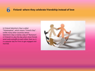 Finland- where they celebrate friendship instead of love




In Finland Valentine's Day is called
"Ystävänpäivä", which means "Friend's Day".
Unlike many other countries where
Valentine's Day is mainly a day of "Romance",
in Finland it is also the day when close friends
send cards and gifts to each other. Even so, it
is a popular day for Finns to get engaged and
married.
 