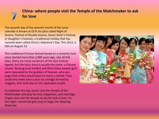 China- where people visit the Temple of the Matchmaker to ask
              for love

The seventh day of the seventh month of the lunar
calendar is known as Qi Xi Jie (also called Night of
Sevens, Festival of Double Sevens, Seven Sister's Festival,
or Daughter's Festival), a traditional holiday that has
recently been called China's Valentine's Day. This 2013, it
falls on August 13.

This traditional Chinese festival based on a romantic love
story started more than 2,000 years ago. Like all folk
tales, there are many variations of the Qixi Festival
legend, but the basic story is usually the same: a Chinese
couple, Niulang (cow herder) and Zhinv (fairy weaver girl)
were separated by the goddess of Heaven, who was
angry that a fairy would want to marry a mortal. They
could only meet once a year on a bridge formed by
magpies, who took pity on the separated couple.

To celebrate this day, lovers visit the Temple of the
Matchmaker and pray for love, happiness, and marriage.
Singles also visit the temple to ask for luck in love. On
this night, unmarried girls pray to Vega, the Weaving
Maid star.
 