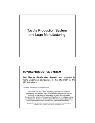 Toyota Production System
and Lean Manufacturing
TOYOTA PRODUCTION SYSTEM
The Toyota Production System was adopted by
many Japanese companies in the aftermath of the
1973 oil shock
“Waste” Elimination Philosophy:
“.. Above all, one of our most important purposes was increased
productivity and reduced cost. To achieve this purpose, we put our
emphasis on the notion of eliminating all kinds of unnecessary
functions in the factories. Our approach has been to investigate one by
one the causes of various "unnecessaries" in manufacturing operations
and to devise methods for their solution, often by trial and error ...”
Taiicho Ohno, Former Vice President, Toyota Motor Corp., Former President, Japan Industrial Management
Association; Former Chairman, Toyoda Spinning and Weaving Co., Ltd.
 