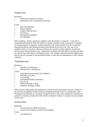 3
Transport waste
Definition
• unnecessary material movement
• unnecessary tools or equipment movement
Causes
• poor route planning
• distant suppliers
• complex material flows
• poor layout
• disorganized workplace
• line imbalance
When anything – people, equipment, supplies, tools, documents, or materials – is moved or
transported unnecessarily from one location to another, transport waste is generated. Examples
are transporting the wrong parts, sending materials to the wrong location or at the wrong time,
transporting defects, and sending documents that should not be sent at all. One way to cut
transport waste is co-location, wherein customers are served by nearby suppliers, usually less
than one-hour driving distance away. Departments working with each other or serving each other
are also put near each other to cut transport waste. For example, materials and tools departments
may be moved, relocated, or pre-positioned beside or nearer the user departments or their internal
customers.
Waiting time waste
Definition
• man idle or waiting time
• machine idle or waiting time
Causes
• unsynchronized processes; line imbalance
• inflexible work force
• over-staffing
• unscheduled machine downtime
• long set-up
• material shortage or delay
• manpower shortage or delay
When resources like people and equipment are forced to wait unnecessarily because of delays in
the arrival or availability of other resources including information, there is waiting time waste.
Waiting for late attendees in a meeting, waiting for tools to start work, waiting for a signature for
a process to continue, waiting for a late vehicle to transport workers to a project site are examples
of this waste.
Inventory Waste
Definition
• excessive process (WIP) inventories
• excessive raw material inventories and supplies
Causes
• over-production
 