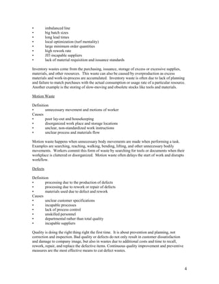 4
• imbalanced line
• big batch sizes
• long lead times
• local optimization (turf mentality)
• large minimum order quantities
• high rework rate
• JIT-incapable suppliers
• lack of material requisition and issuance standards
Inventory wastes come from the purchasing, issuance, storage of excess or excessive supplies,
materials, and other resources. This waste can also be caused by overproduction as excess
materials and work-in-process are accumulated. Inventory waste is often due to lack of planning
and failure to match purchases with the actual consumption or usage rate of a particular resource.
Another example is the storing of slow-moving and obsolete stocks like tools and materials.
Motion Waste
Definition
• unnecessary movement and motions of worker
Causes
• poor lay-out and housekeeping
• disorganized work place and storage locations
• unclear, non-standardized work instructions
• unclear process and materials flow
Motion waste happens when unnecessary body movements are made when performing a task.
Examples are searching, reaching, walking, bending, lifting, and other unnecessary bodily
movements. Workers commit this form of waste by searching for tools or documents when their
workplace is cluttered or disorganized. Motion waste often delays the start of work and disrupts
workflow.
Defects
Definition
• processing due to the production of defects
• processing due to rework or repair of defects
• materials used due to defect and rework
Causes
• unclear customer specifications
• incapable processes
• lack of process control
• unskilled personnel
• departmental rather than total quality
• incapable suppliers
Quality is doing the right thing right the first time. It is about prevention and planning, not
correction and inspection. Bad quality or defects do not only result in customer dissatisfaction
and damage to company image, but also in wastes due to additional costs and time to recall,
rework, repair, and replace the defective items. Continuous quality improvement and preventive
measures are the most effective means to cut defect wastes.
 