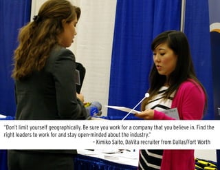 “I once interviewed someone who started their pitch by saying, ‘I know my GPA isn’t great, but…’
Be sure to focus on the positive. Own your resume and be confident in yourself.” 					
										 – Chelsea Saunders, Target recruiter from Austin
“Don’t limit yourself geographically. Be sure you work for a company that you believe in. Find the
right leaders to work for and stay open-minded about the industry.”								
						 		 – Kimiko Saito, DaVita recruiter from Dallas/Fort Worth
 