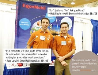 “Don’t just say, “Yes.” Ask questions.”
— Matt Napiorrowski, ExxonMobil recruiter, BBA ’08
“As a candidate, it’s your job to break the ice.
Be sure to lead the conversation instead of
waiting for a recruiter to ask questions.”
– Ross Lanzini, ExxonMobil recruiter, BBA ’05 These alums landed their
current jobs by attending
this very expo.
(Love the burnt orange, guys.)
 