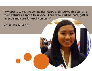 “My goal is to visit 10 companies today, and I looked through all of
their websites. I spoke to anyone I knew who worked there, gather-
ing pros and cons for each company.”
Vivian Tan, MPA ‘16
 