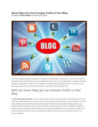 Seven Ways You Can Increase Traffic to Your Blog
Posted by Hank Klinger on January 08, 2014

One of the biggest problems people face is learning to increase traffic to their blog. It can be very confusing in
the beginning but with determination and a willingness to learn anyone can easily achieve a getting a thousand
visitors to a blog within 30 days. But it’s important to remember that it’s going to take a lot or hard work and
self-education as well as taking consistent action, and above all else providing value.

Here are Seven Ways you can Increase Traffic to Your
Blog
1. Create Compelling Content – This is extremely important as there are literally a bazillion blogs out it in the
world and millions added to the internet every day. This is where you will have to do your research on the topic
you’re writing about. Spend time writing quality content and give the true intention of adding value to your
readers’ life. You’re going to have to use your creativity o stand out from the crowd, innovation changes the
status quote and changing the status quote will make people pay attention to you. Last when you write you’re
content speak from the heart and be yourself, there’s plenty of drab content on the internet so there’s no
reason to add to it.

 