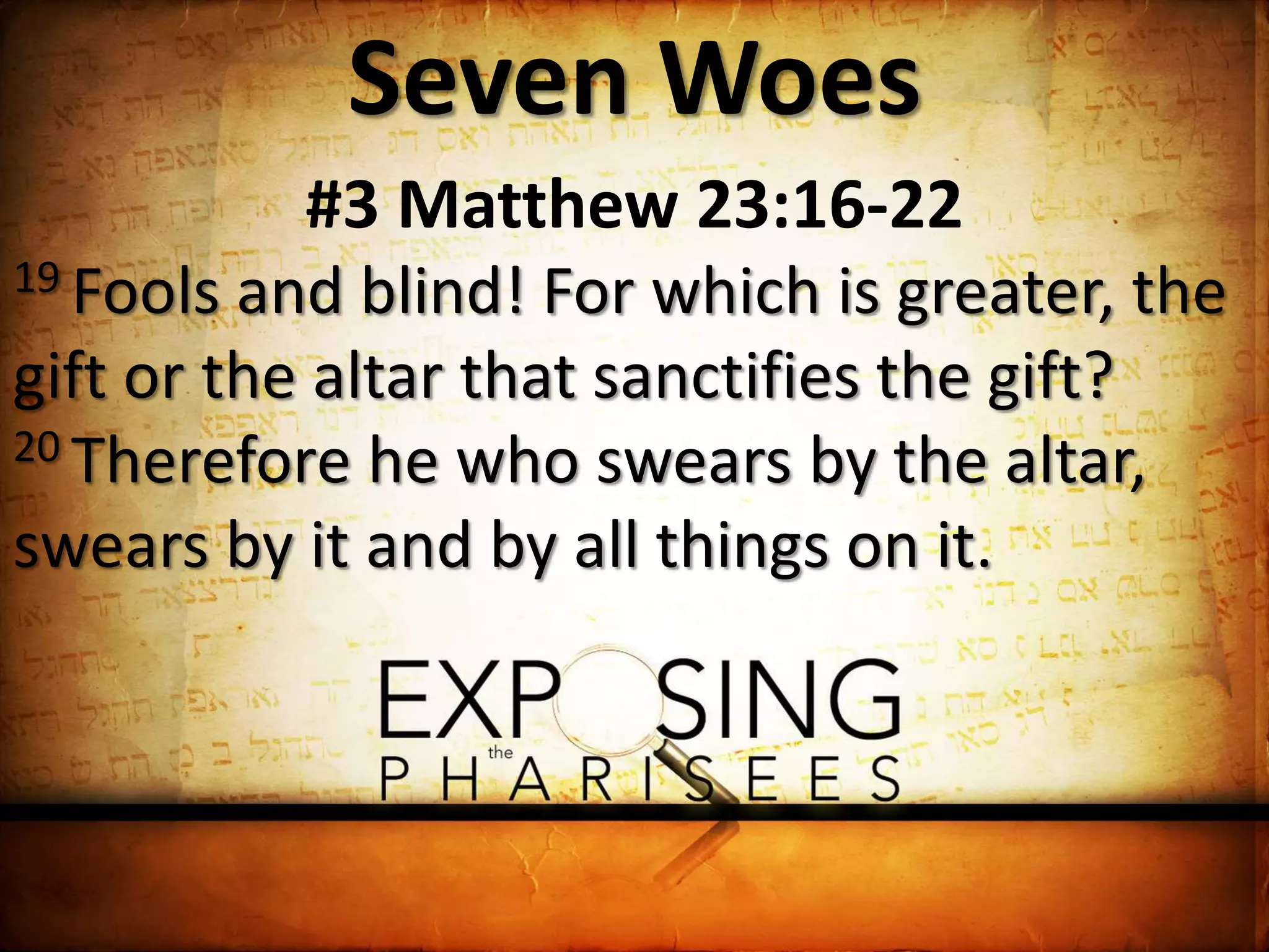Seven Woes
#3 Matthew 23:16-22
19 Fools and blind! For which is greater, the
gift or the altar that sanctifies the gift?
20 Therefore he who swears by the altar,
swears by it and by all things on it.
 
