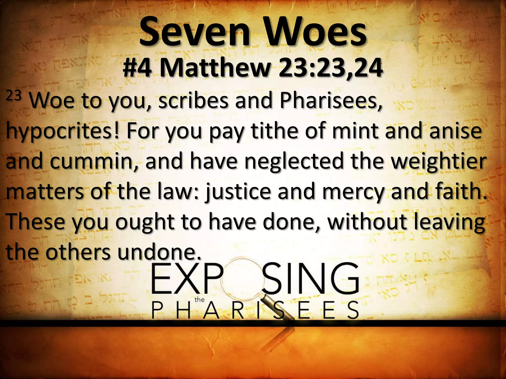 Seven Woes
#4 Matthew 23:23,24
23 Woe to you, scribes and Pharisees,
hypocrites! For you pay tithe of mint and anise
and cummin, and have neglected the weightier
matters of the law: justice and mercy and faith.
These you ought to have done, without leaving
the others undone.
 