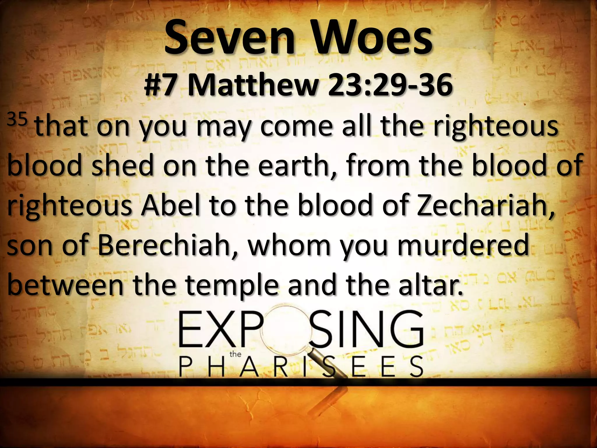 Seven Woes
#7 Matthew 23:29-36
35 that on you may come all the righteous
blood shed on the earth, from the blood of
righteous Abel to the blood of Zechariah,
son of Berechiah, whom you murdered
between the temple and the altar.
 