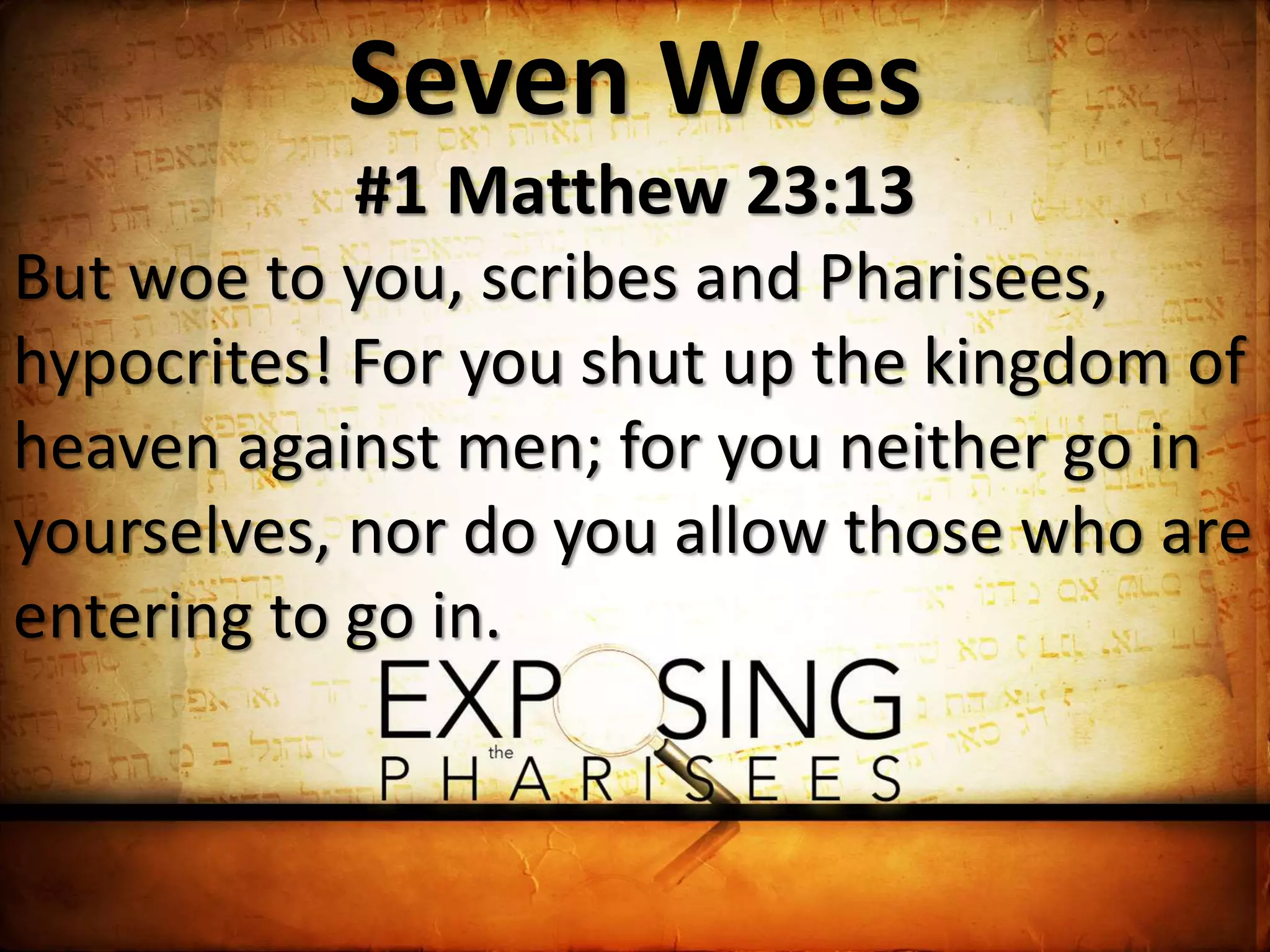 Seven Woes
#1 Matthew 23:13
But woe to you, scribes and Pharisees,
hypocrites! For you shut up the kingdom of
heaven against men; for you neither go in
yourselves, nor do you allow those who are
entering to go in.
 