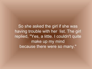 So she asked the girl if she was having trouble with her  list. The girl replied, "Yes, a little. I couldn't quite make up my mind because there were so many." 