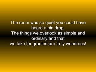 The room was so quiet you could have heard a pin drop. The things we overlook as simple and ordinary and that we take for granted are truly wondrous! 