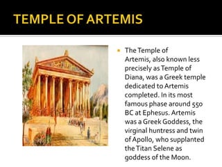 TEMPLE OF ARTEMISThe Temple of Artemis, also known less precisely as Temple of Diana, was a Greek temple dedicated to Artemis completed. In its most famous phase around 550 BC at Ephesus. Artemis was a Greek Goddess, the virginal huntress and twin of Apollo, who supplanted the Titan Selene as goddess of the Moon. 