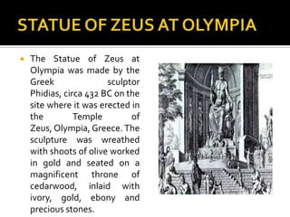 STATUE OF ZEUS AT OLYMPIAThe Statue of Zeus at Olympia was made by the Greek sculptor Phidias, circa 432 BC on the site where it was erected in the Temple of Zeus, Olympia, Greece. The sculpture was wreathed with shoots of olive worked in gold and seated on a magnificent throne of cedarwood, inlaid with ivory, gold, ebony and precious stones. 