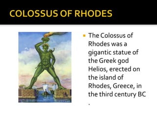 COLOSSUS OF RHODESThe Colossus of Rhodes was a gigantic statue of the Greek god Helios, erected on the island of Rhodes, Greece, in the third century BC .