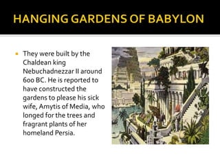 HANGING GARDENS OF BABYLONThey werebuiltbytheChaldeankingNebuchadnezzar II around 600 BC. He isreportedtohaveconstructedthegardenstopleasehissickwife, Amytis of Media, wholongedforthetrees and fragrantplants of herhomeland Persia.