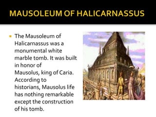 MAUSOLEUM OF HALICARNASSUSThe Mausoleum of Halicarnassus was a monumental white marble tomb. It was built in honor of Mausolus, king of Caria. According to historians, Mausolus life has nothing remarkable except the construction of his tomb. 
