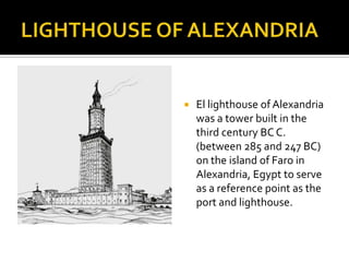 LIGHTHOUSE OF ALEXANDRIAEl lighthouse of Alexandria was a tower built in the third century BC C. (between 285 and 247 BC) on the island of Faro in Alexandria, Egypt to serve as a reference point as the port and lighthouse. 