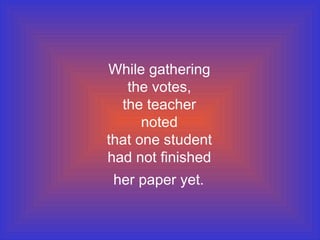 While gathering
   the votes,
  the teacher
      noted
that one student
had not finished
 her paper yet.
 