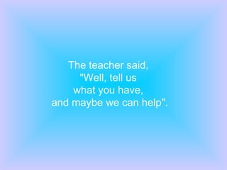 The teacher said,
     "Well, tell us
    what you have,
and maybe we can help".
 