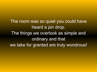 The room was so quiet you could have heard a pin drop. The things we overlook as simple and ordinary and that we take for granted are truly wondrous! 