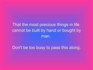 That the most precious things in life  cannot be built by hand or bought by man.  Don't be too busy to pass this along. 