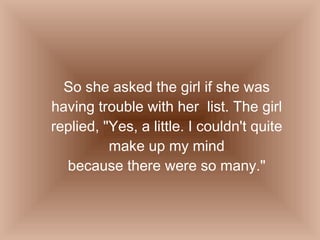 So she asked the girl if she was having trouble with her  list. The girl replied, "Yes, a little. I couldn't quite make up my mind because there were so many." 