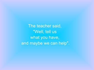 The teacher said,  "Well, tell us  what you have,  and maybe we can help". 