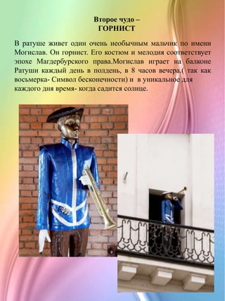 В ратуше живет один очень необычным мальчик по имени
Могислав. Он горнист. Его костюм и мелодия соответствует
эпохе Магдербурского права.Могислав играет на балконе
Ратуши каждый день в полдень, в 8 часов вечера.( так как
восьмерка- Символ бесконечности) и в уникальное для
каждого дня время- когда садится солнце.
Второе чудо –
ГОРНИСТ
 