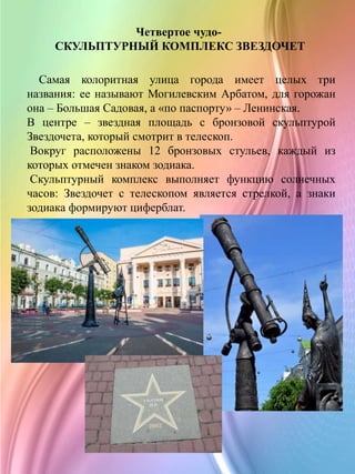 Четвертое чудо-
СКУЛЬПТУРНЫЙ КОМПЛЕКС ЗВЕЗДОЧЕТ
Самая колоритная улица города имеет целых три
названия: ее называют Могилевским Арбатом, для горожан
она – Большая Садовая, а «по паспорту» – Ленинская.
В центре – звездная площадь с бронзовой скульптурой
Звездочета, который смотрит в телескоп.
Вокруг расположены 12 бронзовых стульев, каждый из
которых отмечен знаком зодиака.
Скульптурный комплекс выполняет функцию солнечных
часов: Звездочет с телескопом является стрелкой, а знаки
зодиака формируют циферблат.
 