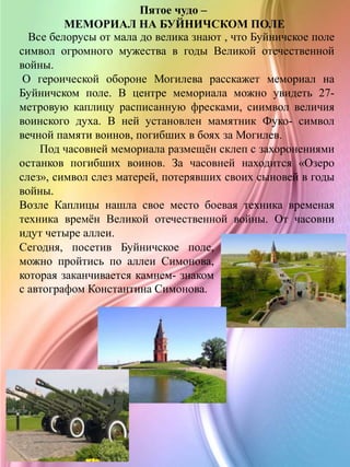 Пятое чудо –
МЕМОРИАЛ НА БУЙНИЧСКОМ ПОЛЕ
Все белорусы от мала до велика знают , что Буйничское поле
символ огромного мужества в годы Великой отечественной
войны.
О героической обороне Могилева расскажет мемориал на
Буйничском поле. В центре мемориала можно увидеть 27-
метровую каплицу расписанную фресками, сиимвол величия
воинского духа. В ней установлен мамятник Фуко- символ
вечной памяти воинов, погибших в боях за Могилев.
Под часовней мемориала размещён склеп с захоронениями
останков погибших воинов. За часовней находится «Озеро
слез», символ слез матерей, потерявших своих сыновей в годы
войны.
Возле Каплицы нашла свое место боевая техника временая
техника времён Великой отечественной войны. От часовни
идут четыре аллеи.
Сегодня, посетив Буйничское поле,
можно пройтись по аллеи Симонова,
которая заканчивается камнем- знаком
с автографом Константина Симонова.
 