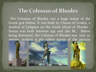 The Colossus of Rhodes was a huge statue of the
Greek god Helios. It was built by Chares of Lindos, a
student of Lysippos on the Greek island of Rhodes .
Statue was built between 292 and 280 BC. Before
being destroyed, the Colossus of Rhodes was over 30
metres, making it the tallest statue of the ancient
world.
 