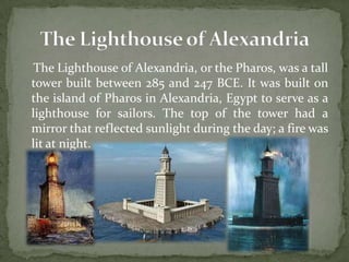 The Lighthouse of Alexandria, or the Pharos, was a tall
tower built between 285 and 247 BCE. It was built on
the island of Pharos in Alexandria, Egypt to serve as a
lighthouse for sailors. The top of the tower had a
mirror that reflected sunlight during the day; a fire was
lit at night.
 