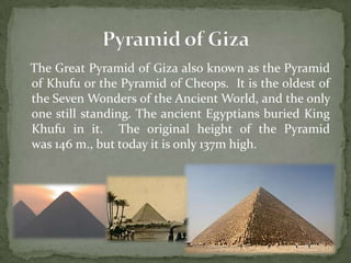 The Great Pyramid of Giza also known as the Pyramid
of Khufu or the Pyramid of Cheops. It is the oldest of
the Seven Wonders of the Ancient World, and the only
one still standing. The ancient Egyptians buried King
Khufu in it. The original height of the Pyramid
was 146 m., but today it is only 137m high.
 