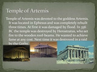 Temple of Artemis was devoted to the goddess Artemis.
  It was located in Ephesus and was completely rebuilt
  three times. At first it was damaged by flood. In 356
  BC the temple was destroyed by Herostratus, who set
  fire to the wooden roof-beams. He wanted to achieve
  fame at any cost. Next time it was destroyed in a raid
  by the Goths.
 