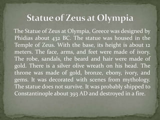 The Statue of Zeus at Olympia, Greece was designed by
Phidias about 432 BC. The statue was housed in the
Temple of Zeus. With the base, its height is about 12
meters. The face, arms, and feet were made of ivory.
The robe, sandals, the beard and hair were made of
gold. There is a silver olive wreath on his head. The
throne was made of gold, bronze, ebony, ivory, and
gems. It was decorated with scenes from mythology.
The statue does not survive. It was probably shipped to
Constantinople about 393 AD and destroyed in a fire.
 