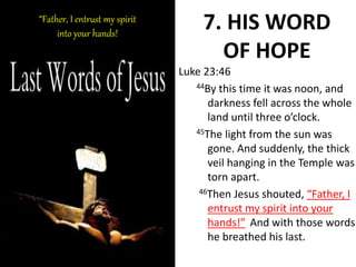 7. HIS WORD
OF HOPE
Luke 23:46
44By this time it was noon, and
darkness fell across the whole
land until three o’clock.
45The light from the sun was
gone. And suddenly, the thick
veil hanging in the Temple was
torn apart.
46Then Jesus shouted, “Father, I
entrust my spirit into your
hands!” And with those words
he breathed his last.
“Father, I entrust my spirit
into your hands!
 
