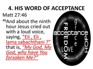 4. HIS WORD OF ACCEPTANCE
Matt 27:46
46And about the ninth
hour Jesus cried out
with a loud voice,
saying, “Eli , Eli ,
lama sabachthani ?”
that is, “My God, My
God, why have You
forsaken Me?”
 