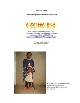 2005 to 2012

Celebrating Seven Successful Years




   Give people a fish and they eat for a day.
Teach them to fish and they will never go hungry.
       http://www.AIDSfreeAFRICA.org
 http://www.AIDSfreeAFRICA.blogspot.com


            Founder and President
             Dr. Rolande R. Hodel




                                 Your donations of money, material,
                                 and time are making a big
                                 difference and are more than
                                 appreciated.
 
