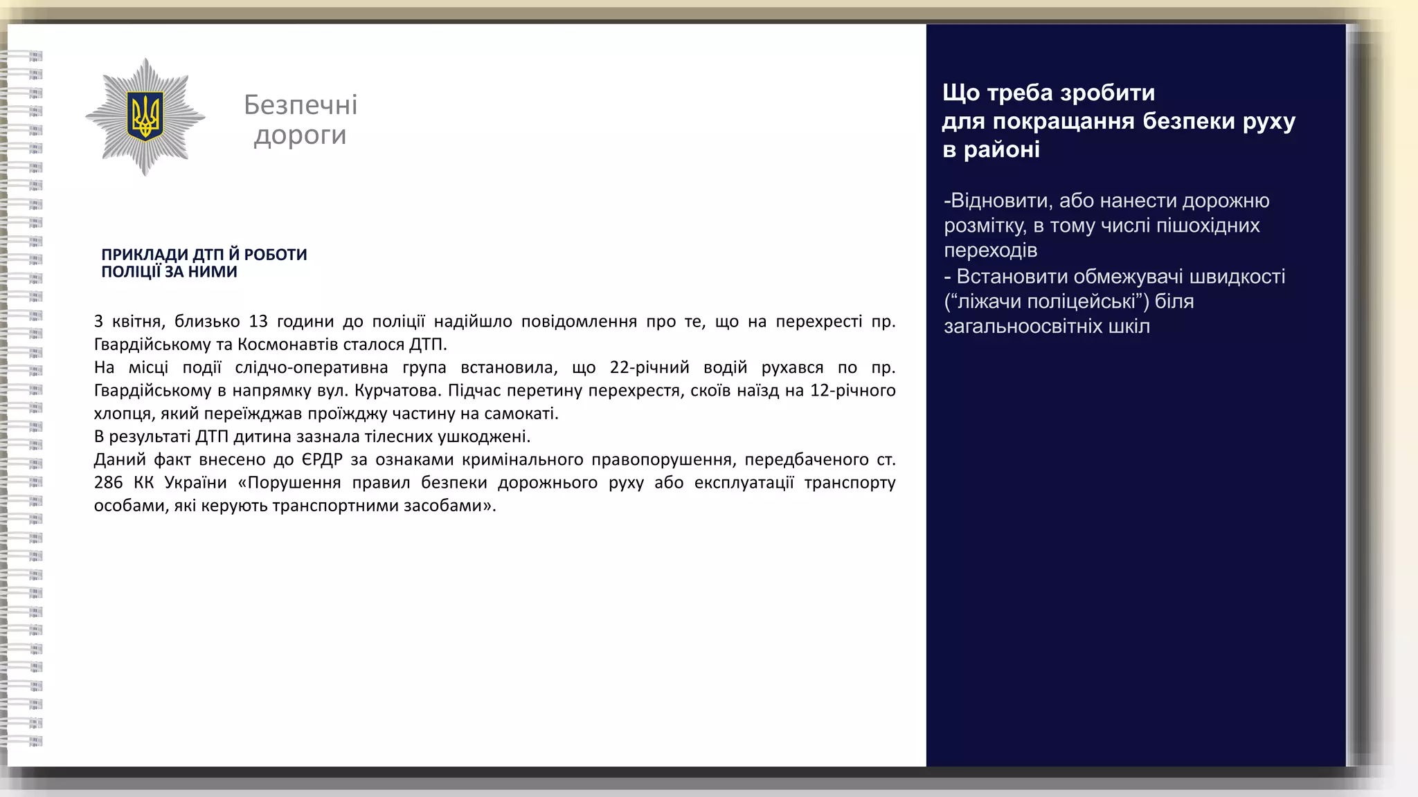 Безпечні
дороги
ПРИКЛАДИ ДТП Й РОБОТИ
ПОЛІЦІЇ ЗА НИМИ
3 квітня, близько 13 години до поліції надійшло повідомлення про те, що на перехресті пр.
Гвардійському та Космонавтів сталося ДТП.
На місці події слідчо-оперативна група встановила, що 22-річний водій рухався по пр.
Гвардійському в напрямку вул. Курчатова. Підчас перетину перехрестя, скоїв наїзд на 12-річного
хлопця, який переїжджав проїжджу частину на самокаті.
В результаті ДТП дитина зазнала тілесних ушкоджені.
Даний факт внесено до ЄРДР за ознаками кримінального правопорушення, передбаченого ст.
286 КК України «Порушення правил безпеки дорожнього руху або експлуатації транспорту
особами, які керують транспортними засобами».
-Відновити, або нанести дорожню
розмітку, в тому числі пішохідних
переходів
- Встановити обмежувачі швидкості
(“ліжачи поліцейські”) біля
загальноосвітніх шкіл
Що треба зробити
для покращання безпеки руху
в районі
 