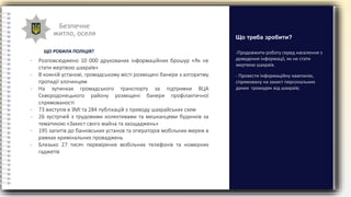 Безпечне
житло, оселя
-Продовжити роботу серед населення з
доведення інформації, як не стати
жертвою шахраїв.
- Провести інформаційну кампанію,
спрямовану на захист персональних
даних громадян від шахраїв;
Що треба зробити?
- Розповсюджено 10 000 друкованих інформаційних брошур «Як не
стати жертвою шахраїв»
- В кожній установі, громадському місті розміщені банери з алгоритму
протидії злочинцям
- На зупинках громадського транспорту за підтримки ВЦА
Сєвєродонецького району розміщені банери профілактичної
спрямованості
- 73 виступів в ЗМІ та 284 публікацій з приводу шахрайських схем
- 26 зустрічей з трудовими колективами та мешканцями будинків за
тематикою «Захист свого майна та заощаджень»
- 195 запитів до банківських установ та операторів мобільних мереж в
рамках кримінальних проваджень
- Близько 27 тисяч перевірених мобільних телефонів та номерних
гаджетів
ЩО РОБИЛА ПОЛІЦІЯ?
 