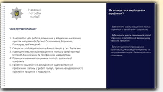 Нагальні
потреби
поліції
ЧОГО ПОТРЕБУЄ ПОЛІЦІЯ?
- Забезпечити участь працівників поліції
у тренінгах із запобігання шахрайству.
- Забезпечити участь працівників поліції
у тренінгах із запобігання домашньому
насиллю та булінгу.
- Залучити допомогу громадських
організацій для проведення тренінгу та
запрошення експерта з безконфліктного
спілкування.
Як планується вирішувати
проблеми?
1. 3 автомобілі для роботи дільничних у віддалених населених
пунктах: напрямок Боброве і Осколонівка; Воронове;
Павлоград та Синецький.
2. Створити та обладнати поліцейську станцію у смт. Борівське.
3. Підвищити кваліфікацію працівників поліції у сфері протидії
Інтернет, банківським та телефонним шахрайствам
4. Підвищити навички працівників поліції з деескалації
конфліктів
5. Провести соціологічне дослідження задля виявлення
проблемних питань у роботі поліції, причин незадоволеності
населення та шляхи їх подолання.
 