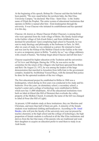 2
At the beginning of his speech, Bishop Dr. Chacour said that the birth had
been painful. "We now stand before the newborn babe, the Mar Elias
University Campus," he declared. Mar Elias - Saint Elias - is the Arabic
name of Elijah the Prophet. The entire system of educational institutions that
operates in Ibillin is named after him - from kindergarten through the
university. It was Chacour who initiated its establishment and has operated
it to this day.
Chacour, 64, known as Abuna Chacour (Father Chacour), is among those
who were uprooted from the Arab village of Birim. His family found refuge
in the Galilee village of Jish (Gush Halav), and from childhood he was
destined for priesthood. Upon completing high school in Nazareth, he was
sent to study theology and philosophy at the Sorbonne in Paris. In 1965,
after six years of study, he was ordained as a priest. He returned to Israel
and was sent by the bishop of the Melkite Church in the Galilee at the time
to serve as temporary priest in Ibillin. "Luckily for us," say village oldtimers
with a touch of humor, "the bishop forget about Chacour and left him here."
Chacour acquired his higher education at the Technion and the universities
of Tel Aviv and Michigan. During the 1970s, he was active on the
committee for the return of the villagers who had been uprooted from Birim
and Ikrit. On August 23, 1972, he was among the leaders of the large
demonstration that marched in Jerusalem from Jaffa Gate to the government
complex, headed by Archbishop Youssef Raya, with the demand that justice
be done for the uprooted residents of the two villages.
The first educational project he established in Ibillin in 1968 was a
kindergarten, which during its first years was conducted in his study and his
bedroom. Over the years, an elementary school, a secondary school, a
teacher's center and a college of technology were established in Ibillin,
which now has 11,000 inhabitants. All of the educational institutions were
built on Jabal al-Ghoul (the Hill of Demons) that overlooks the valley,
property of the Melkite Church. Eventually the name of the hill was changed
to Jabal al-Nour (the Hill of Light).
At present, 4,500 students study at these institutions; they are Muslims and
Christians, and more than half of them are girls. A minority of the female
students wear traditional clothing and headscarves. According to Dr. Amal
Baraka, who will join the faculty of the university next year (at present he
teaches chemistry at the high school and the college of technology), the high
proportion of female students is reflected at all the Mar Elias institutions and
derives from the fact that many of the parents who are traditional and want
their daughters to acquire an education prefer to send them to study in an
Arab locale.
 