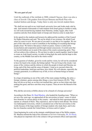 3
`We are part of you'
Until the outbreak of the intifada in 2000, related Chacour, there was also a
class of Jewish 12th graders from Kiryat Shmona and Rosh Pina who
studied fashion and design. Today there is only one Jewish student there.
"We shall not rest until at our Arab-Israeli university Jews and Arabs study side by
side. And instead of thousands of Arab students from Israel going to Jordan to study,
we will work toward having students from Palestine, Jordan, Egypt, other Arab
countries and also from distant lands in Europe and America come to study here."
In his speech to the students and lecturers he addressed the members of the Council
for Higher Education and said: "Do not be afraid of our existence. Be afraid if and
when we cease to exist. We are part of you and it is our fate to live together. We are
part of this state and we want to contribute to the building of everything that brings
people closer. We believe that peace is built on justice. Justice is achieved by
reconciliation and cooperation and through mutual concessions. It would seem that
our Jewish brethren are in need of the return of the creative pioneering spirit. They
will not achieve this without us. We are here in order to march together, hand in hand,
to create an Arab Israeli society, in order to bring back the smile and the hope to this
country, to the Middle East and to the whole world."
To the question of whether, given his words and his vision, he will not be considered
to have his head in the clouds, the bishop replied: "I'm not living in the clouds. I am
aware of the violence and the inferno in which the people in Israel and Palestine are
living, and of the fears and the sense of despair. I want us to succeed where the
political leaderships, both here and there, have failed. We will educate, especially the
younger generation, to a different way of life, to love of human beings as human
beings."
In a large oil painting on one of the walls of the main campus building, the artist, a
foreign volunteer, quotes among other things a verse from Genesis (26:29): "That
thou wilt do us no hurt, as we have not touched thee, and as we have done unto thee
nothing but good, and have sent thee away in peace: Thou art now the blessed of the
Lord."
Why did the university at Ibillin choose to be a branch of a foreign university?
According to the Dean, Dr. Raed Mualem, who headed the founding team, "When we
set out a few years ago, we approached all the universities in Israel - some of which
have branches in various places in the country - and asked for their agreement that we
operate as a branch of theirs. They rejected us, and we had to look abroad. The choice
was Indianapolis University, which is considered one of the best universities in the
world, because of the large number of foreign students who study there, and it also
has two branches outside the United States, in Greece and in Cyprus."
Upon beginning his work on the strategic establishment team of the Ibillin campus,
Dr. Mualem enlisted the help of his classmate at Tel Aviv University, Dr. Zvi Sever,
who played an important role in the contacts with government offices and especially
 