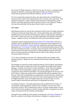 4
the Council for Higher Education. About 10 years ago, Dr. Sever, a zoologist, traded
zoology for education, and among other things served as the bureau chief of the
former director general of the Education Ministry, Shlomit Amichai.
Dr. Sever rejected the argument by those who opposed the idea of establishing an
Arab university in Israel, who said that there was no need for such a university. "This
argument is ridiculous. Arabs constitute about 20 percent of the population of the
country, while their proportion at the universities comes to only 8 percent. Within a
few years the reality that will develop will prove that we were right."
Two values
Both Mualem and Sever note the full cooperation of the Council for Higher Education
in the process that took nearly three years. Among other things, they noted that the
founding team wrote more than 250 documents, replies to questionnaires and letters to
the Council. Under the license, this year three departments will operate at the Ibillin
campus - computer science, environmental science and communications studies.
Alongside computer department head Ziyad Hanna, Prof. Nade Bshoti will serve as
academic advisor; alongside the head of the environmental science department, Dr.
Raed Sharesh, will be Prof. Amiram Shkolnik; heading the communications studies
department is Dr. Atef Salama of Taibeh, who in the past held similar positions at Bir
Zeit and An Najah universities. At present, about one-quarter of the faculty consists of
Jewish lecturers who teach at universities in Israel and abroad. Chacour notes that
there was a great response from figures from all walks of life willing to be on the
university's board of trustees.
"Two values will guide our activities," Dr. Mualem told the new students at the
opening ceremony. "Respect for the individual and his human rights and academic
freedom."
The language of instruction and the required textbooks will be English, and therefore
efforts will be made to improve the level of the students' knowledge of the English
language. Auxiliary texts will be in Arabic and Hebrew. At the end of the program,
the students will be awarded B.Sc. degrees in the three subjects, which will be
recognized in Israel and the United States. The operating budget for the first year will
be $1 million, which came mainly from a worldwide fund-raising campaign run by
Chacour. Plans call for adding three new departments of study each year, with the aim
of operating 15 departments at the end of five years with the approval of the Council
for Higher Education. Later, the founders hope, they will also be able to award
master's degrees and doctorates and become an independent university.
According to Chacour, "Among the departments that are planned for the future, we
will teach the Arabic language in Arabic and not in Hebrew, as is the case in the
universities in Israel. This is embarrassing, and as a result the mother tongue of many
of the Arab university graduates in Israel is meager and faulty. Language is not only a
means of expression, but also identity and belonging."
Among the many celebrants at the campus on opening day was Naama Abrahami of
Ram On, a moshav in the Galilee. By profession, Abrahami is a regional and city
 