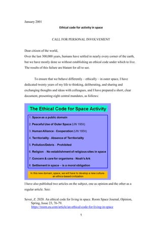 1
January 2001
Ethical code for activity in space
CALL FOR PERSONAL INVOLVEMENT
Dear citizen of the world,
Over the last 300,000 years, humans have settled in nearly every corner of the earth,
but we have mostly done so without establishing an ethical code under which to live.
The results of this failure are blatant for all to see.
To ensure that we behave differently – ethically – in outer space, I have
dedicated twenty years of my life to thinking, deliberating, and sharing and
exchanging thoughts and ideas with colleagues, and I have prepared a short, clear
document, presenting eight central mandates, as follows:
I have also published two articles on the subject, one as opinion and the other as a
regular article. See:
Sever, Z. 2020. An ethical code for living in space. Room Space Journal, Opinion,
Spring, Issue 23, 76-79.
https://room.eu.com/article/an-ethical-code-for-living-in-space
 