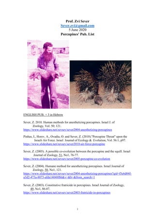 1
Prof. Zvi Sever
Sever.zvi@gmail.com
June 20205
Porcupines' Pub. List
ENGLISH PUB. + 3 in Hebrew
Sever, Z. 2010. Human methods for anesthetizing porcupines. Israel J. of
Zoology, Vol. 50; 121.
https://www.slideshare.net/zevsev/sever2004-anesthetizing-porcupines
Pinhas, I., Horev, A., Ovadia, O. and Sever, Z. (2010)."Porcupine Threat" upon the
Israeli Air Force. Israel Journal of Ecology & Evolution, Vol. 56:1, p97.
https://www.slideshare.net/zevsev/sever2010-air-force-porcupine
Sever, Z. (2005). A possible co-evolution between the porcupine and the squill. Israel
Journal of Zoology, 51, No1, 76-77.
https://www.slideshare.net/zevsev/sever2005-porcupine-co-evolution
Sever, Z. (2004). Humane method for anesthetizing porcupines. Israel Journal of
Zoology, 50, No1, 121.
https://www.slideshare.net/zevsev/sever2004-anesthetizing-porcupines?qid=f3e6d04f-
a3d2-473a-8073-afda14048fbb&v=&b=&from_search=1
Sever, Z. (2003). Constitutive fratricide in porcupines. Israel Journal of Zoology,
49, No1, 86-87.
https://www.slideshare.net/zevsev/sever2003-fratricide-in-porcupines
 