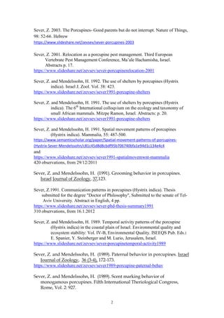 2
Sever, Z. 2003. The Porcupines- Good parents but do not interrupt. Nature of Things,
98: 52-66. Hebrew
https://www.slideshare.net/zevsev/sever-porcupines-2003
Sever, Z. 2001. Relocation as a porcupine pest management. Third European
Vertebrate Pest Management Conference, Ma’ale Hachamisha, Israel.
Abstracts p. 17.
https://www.slideshare.net/zevsev/sever-porcupinerelocation-2001
Sever, Z. and Mendelssohn, H. 1992. The use of shelters by porcupines (Hystrix
indica). Israel J. Zool. Vol. 38: 423.
https://www.slideshare.net/zevsev/sever1991-porcupine-shelters
Sever, Z. and Mendelssohn, H. 1991. The use of shelters by porcupines (Hystrix
indica). The 6th
International colloqvium on the ecology and taxonomy of
small African mammals. Mitzpe Ramon, Israel. Abstracts: p. 20.
https://www.slideshare.net/zevsev/sever1991-porcupine-shelters
Sever, Z. and Mendelssohn, H. 1991. Spatial movement patterns of porcupines
(Hystrix indica). Mammalia, 55: 487-500.
https://www.semanticscholar.org/paper/Spatial-movement-patterns-of-porcupines-
(Hystrix-Sever-Mendelssohn/c81c45d8d8cbdf95b706740bfa1e94d1c134e4c4
and
https://www.slideshare.net/zevsev/sever1991-spatialmovemwnt-mammalia
420 observations, from 29/12/2011
Sever, Z. and Mendelssohn, H. (1991). Grooming behavior in porcupines.
Israel Journal of Zoology, 37,123.
Sever, Z.1991. Communication patterns in porcupines (Hystrix indica). Thesis
submitted for the degree "Doctor of Philosophy", Submitted to the senate of Tel-
Aviv University. Abstract in English, 4 pp.
https://www.slideshare.net/zevsev/sever-phd-thesis-summary1991
310 observations, from 16.1.2012
Sever, Z. and Mendelssohn, H. 1989. Temporal activity patterns of the porcupine
(Hystrix indica) in the coastal plain of Israel. Environmental quality and
ecosystem stability: Vol. IV-B, Environmental Quality. ISEEQS Pub. Eds.:
E. Spanier, Y. Steinberger and M. Lurio, Jerusalem, Israel.
https://www.slideshare.net/zevsev/sever-porcupinetemporal-activity1989
Sever, Z. and Mendelssohn, H. (1989). Paternal behavior in porcupines. Israel
Journal of Zoology, 36 (3-4), 172-173.
https://www.slideshare.net/zevsev/sever1989-porcupine-paternal-behav
Sever, Z. and Mendelssohn, H. (1989). Scent marking behavior of
monogamous porcupines. Fifth International Theriological Congress,
Rome, Vol. 2: 927.
 