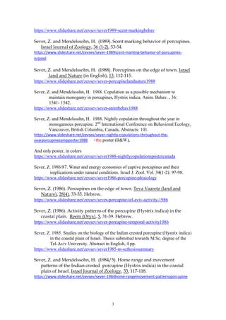 3
https://www.slideshare.net/zevsev/sever1989-scent-markingbehav
Sever, Z. and Mendelssohn, H. (1989). Scent marking behavior of porcupines.
Israel Journal of Zoology, 36 (1-2), 53-54.
https://www.slideshare.net/zevsev/sever-1989scent-marking-behavior-of-porcupines-
isrjzool
Sever, Z. and Mendelssohn, H. (1988). Porcupines on the edge of town. Israel
land and Nature (in English), 13, 112-115.
https://www.slideshare.net/zevsev/sever-porcupinelandnature1988
Sever, Z. and Mendelssohn, H. 1988. Copulation as a possible mechanism to
maintain monogamy in porcupines, Hystrix indica. Anim. Behav. , 36:
1541- 1542.
https://www.slideshare.net/zevsev/sever-animbehav1988
Sever, Z. and Mendelssohn, H. 1988. Nightly copulation throughout the year in
monogamous porcupine. 2nd
International Conference on Behavioral Ecology,
Vancouver, British Columbia, Canada, Abstracts: 101.
https://www.slideshare.net/zevsev/sever-nightly-copulations-throughout-the-
yearporcupinesampposter1988 +the poster (B&W),
And only poster, in colors
https://www.slideshare.net/zevsev/sever1988-nightlycopulationspostercanada
Sever, Z. 1986/87. Water and energy economies of captive porcupines and their
implications under natural conditions. Israel J. Zool. Vol. 34(1-2): 97-98.
https://www.slideshare.net/zevsev/sever1986-porcupine-phisiology
Sever, Z. (1986). Porcupines on the edge of town. Teva Vaaretz (land and
Nature), 28(4), 33-35. Hebrew.
https://www.slideshare.net/zevsev/sever-porcupine-tel-aviv-activity-1986
Sever, Z. (1986). Activity patterns of the porcupine (Hystrix indica) in the
coastal plain. Reem (Oryx), 5, 31-39. Hebrew.
https://www.slideshare.net/zevsev/sever-porcupine-temporal-activity1986
Sever, Z. 1985. Studies on the biology of the Indian crested porcupine (Hystrix indica)
in the coastal plain of Israel. Thesis submitted towards M.Sc. degree of the
Tel-Aviv University. Abstract in English, 4 pp.
https://www.slideshare.net/zevsev/sever1985-m-scthesissummary
Sever, Z. and Mendelssohn, H. (1984/5). Home range and movement
patterns of the Indian crested porcupine (Hystrix indica) in the coastal
plain of Israel. Israel Journal of Zoology, 33, 117-118.
https://www.slideshare.net/zevsev/sever-1984home-rangemovement-patternsporcupine
 